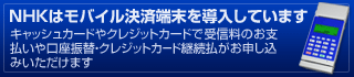 NHKはモバイル決済端末を導入しています。 キャッシュカードやクレジットカードで受信料のお支払いや口座振替・クレジットカード継続払がお申し込みいただけます