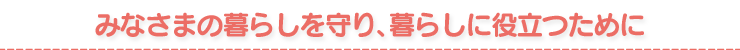 みなさまの暮らしを守り、暮らしに役立つために