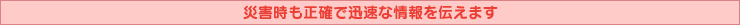災害時も正確で迅速な情報を伝えます