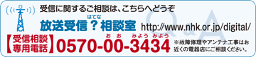 受信に関するご相談は、こちらへどうぞ 放送受信？（はてな）相談室 http://www.nhk.or.jp/digital/ 【受信相談 専用電話】0570-00-3434（0570おおみようみよう）※故障修理やアンテナ工事はお近くの電器店にご相談ください。
