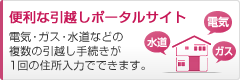 便利な引越しポータルサイト 電気・ガス・水道などの複数の引越し手続きが1回の住所入力でできます