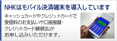 NHKはモバイル決済端末を導入しています。 キャッシュカードやクレジットカードで受信料のお支払いや口座振替・クレジットカード継続払がお申し込みいただけます