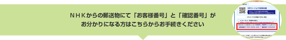 NHKからの郵送物にて「お客様番号」と「確認番号」がお分かりになる方はこちらからお手続きください