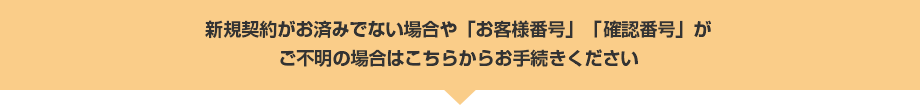 新規契約がお済みでない場合や「お客様番号」「確認番号」がご不明の場合はこちらからお手続きください
